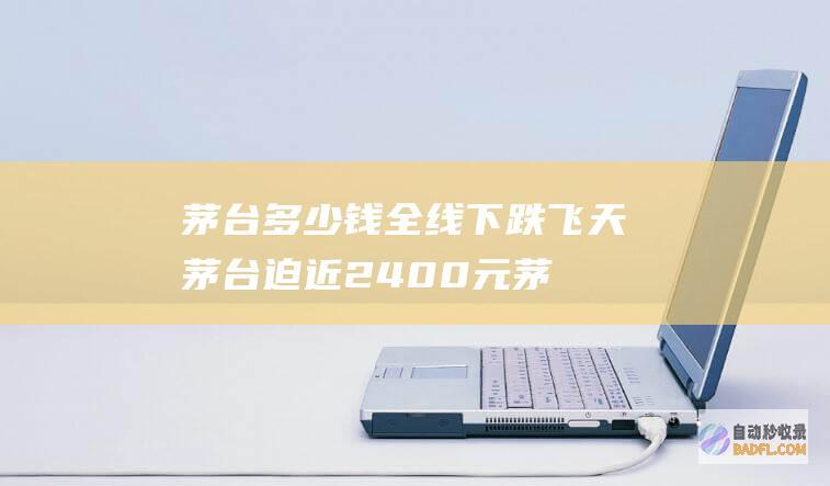 茅台多少钱全线下跌 飞天茅台迫近2400元 (茅台多少钱全新包装)