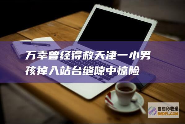 万幸曾经得救 天津一小男孩掉入站台缝隙中 惊险 (万幸曾经得救是什么歌)