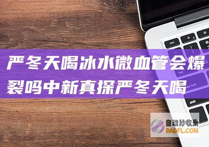 严冬天喝冰水微血管会爆裂吗 中新真探 (严冬天喝冰水好不好)
