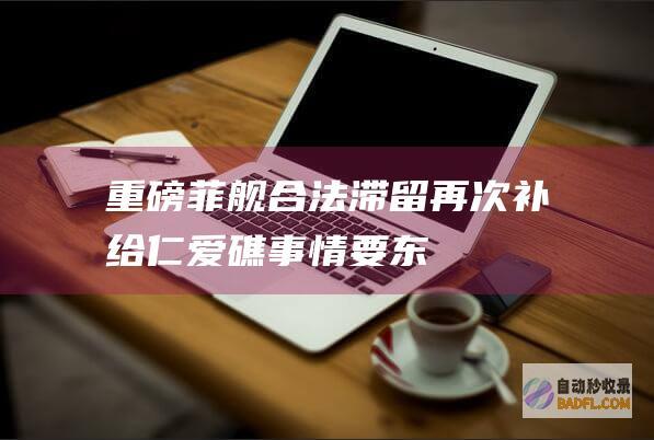 ！ 重磅 ！菲舰合法滞留再次补给！仁爱礁事情要东山再起 (菲57舰)