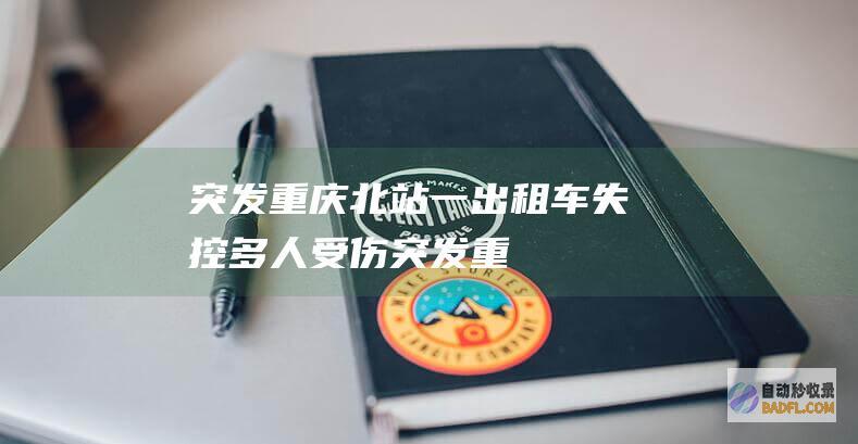 突发！重庆北站一出租车失控多人受伤 (突发!重庆北站内线路发生故障 途经列车将不同程度晚点)