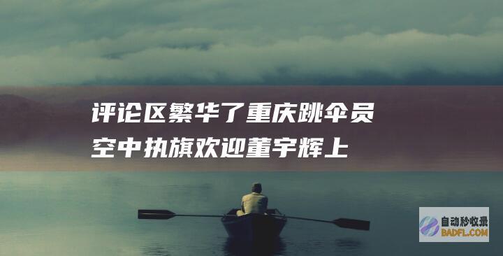 评论区繁华了！ 重庆跳伞员空中执旗欢迎董宇辉上热搜 网友热议 (评论区繁华了怎么删除)