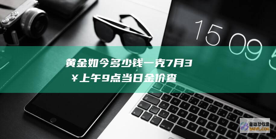 黄金如今多少钱一克 7月3日上午9点 当日金价查问 黄金多少钱 (黄金如今多少钱一克)