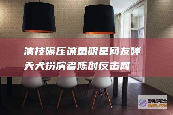 演技碾压流量明星！ 网友 哮天犬扮演者陈创反击网络混充者 (演技好的流量)
