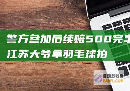 警方参加 后续赔500完事了 江苏大爷拿羽毛球拍狠抽男孩的脸 (警方参加后续审查工作)