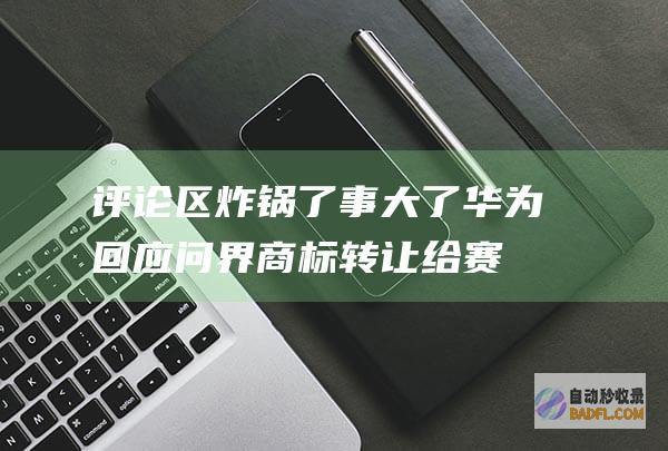 评论区炸锅了 事大了！华为回应问界商标转让给赛力斯上热搜 (评论区炸锅了该怎么办)