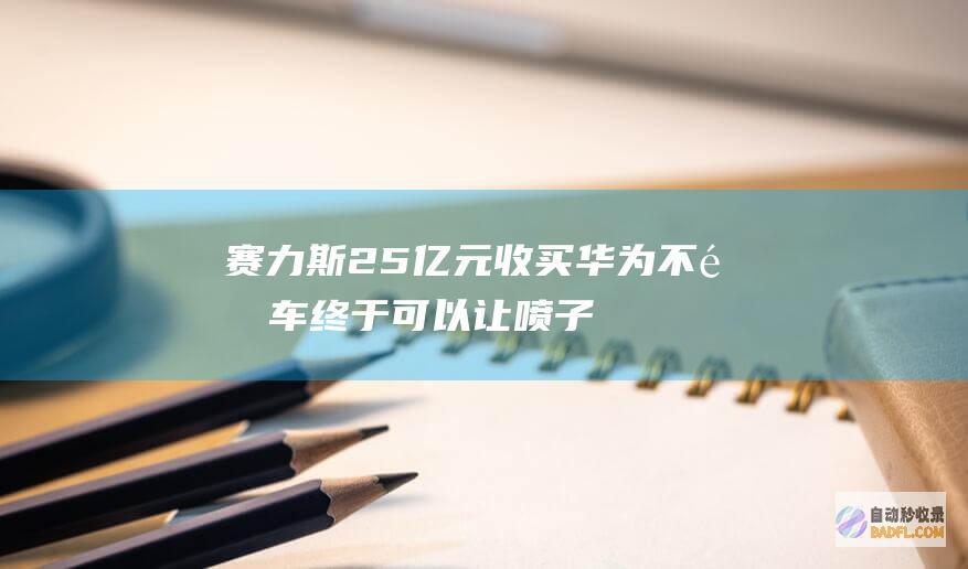 赛力斯25 亿元收买！华为不造车 终于可以让喷子们闭嘴了 (赛力斯2021)