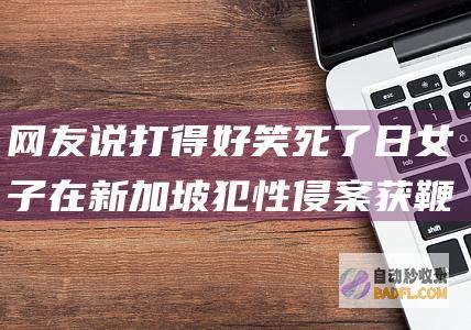 网友说打得好 笑死了 日女子在新加坡犯性侵案获鞭刑开释上热搜 (网友说打得好怎么回复)