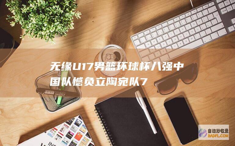 无缘U17男篮环球杯八强 中国队憾负立陶宛队 70比76 (男篮无缘)