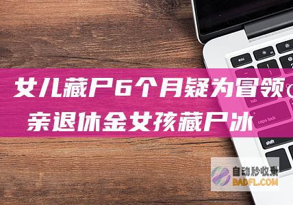 女儿藏尸6个月 疑为冒领父亲退休金 (女孩藏尸冰柜)