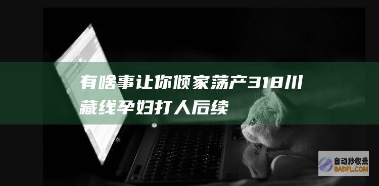 有啥事 让你倾家荡产 318川藏线孕妇打人后续！男性身份被曝光 (有啥事让你倾诉的人)