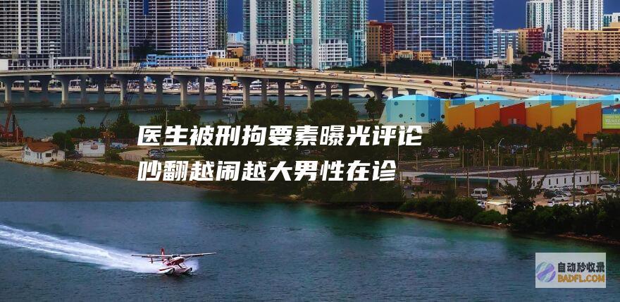 医生被刑拘 要素曝光 评论吵翻 越闹越大！男性在诊所输液身亡 (医生被刑拘要坐牢吗)