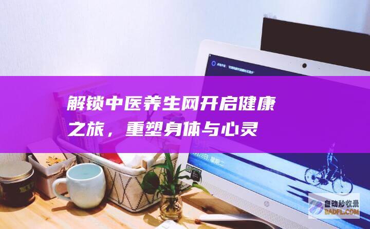 解锁中医养生网：开启健康之旅，重塑身体与心灵的平衡 (播放中医养生)