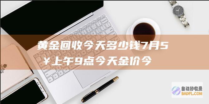 黄金回收今天多少钱 7月5日上午9点今天金价 今天金价多少一克 (黄金回收今天什么价格查询实时)