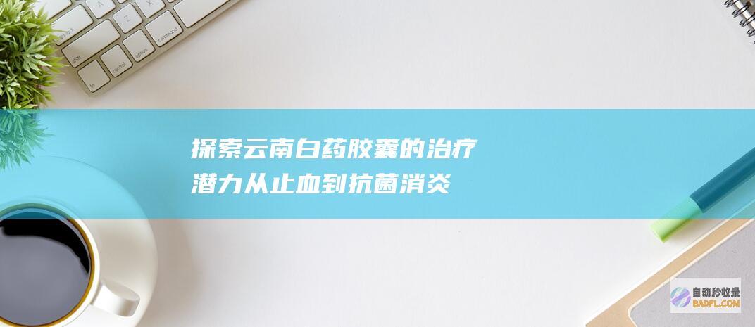 探索云南白药胶囊的治疗潜力：从止血到抗菌消炎 (探索云南白药是真的吗)