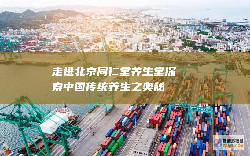 走进北京同仁堂养生堂：探索中国传统养生之奥秘，享受健康无忧 (走进北京同仁堂了解北京同仁堂)