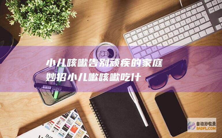 小儿咳嗽：告别顽疾的家庭妙招 (小儿嗽咳嗽吃什么药好)