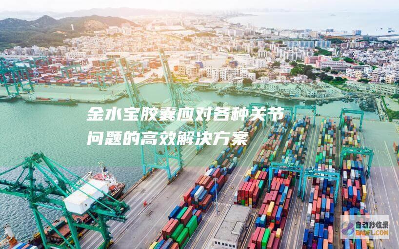 金水宝胶囊：应对各种关节问题的高效解决方案 (金水宝胶囊副作用及危害)
