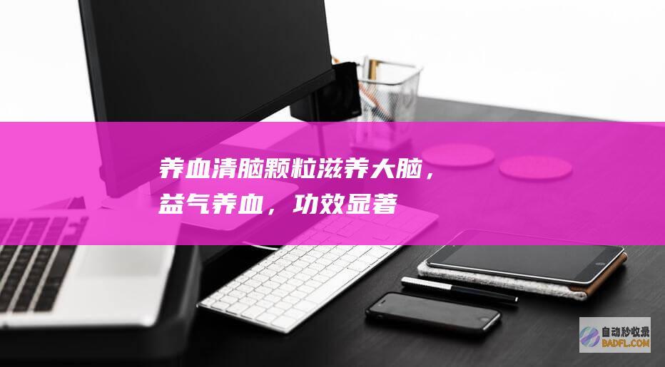 养血清脑颗粒：滋养大脑，益气养血，功效显著 (养血清脑颗粒的功效与作用)