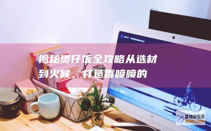 揭秘煲仔饭全攻略：从选材到火候，打造香喷喷的美味佳肴 (煲仔饭实拍)