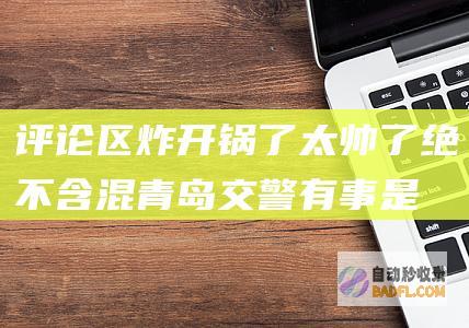 评论区炸开锅了 太帅了！绝不含混青岛交警有事是真上 (评论区炸锅了)