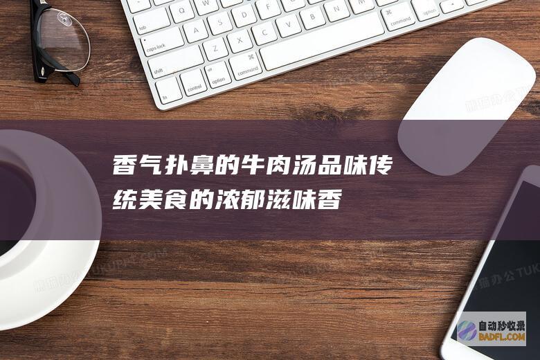 香气扑鼻的牛肉汤：品味传统美食的浓郁滋味 (香气扑鼻的牛奶有哪些)