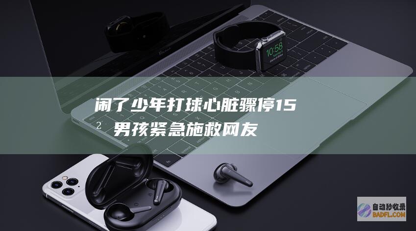 闹了！少年打球心脏骤停15岁男孩紧急施救 网友锐评 评论区失陷