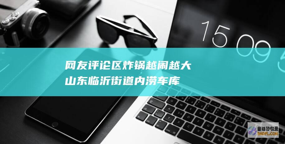网友评论区炸锅 越闹越大！山东临沂街道内涝车库被淹 官网报道 (评论区炸了的说说)