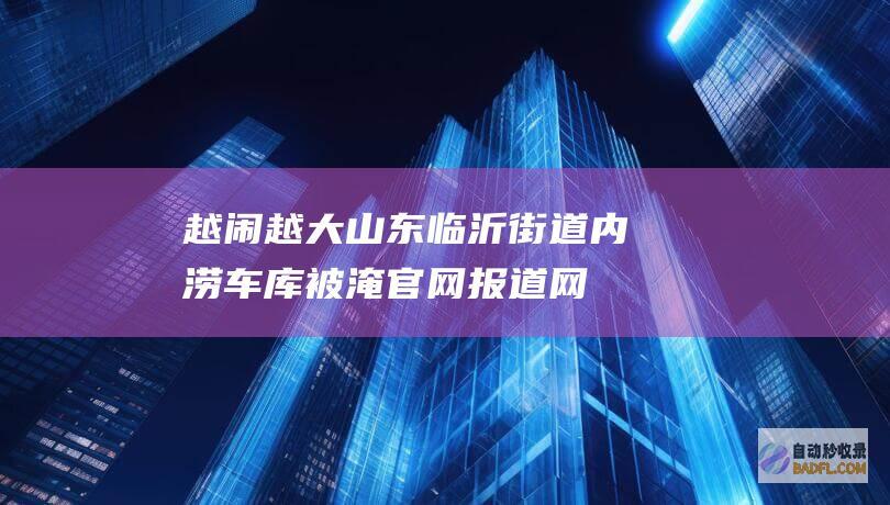 越闹越大！山东临沂街道内涝车库被淹 官网报道 网友评论区炸锅 (越闹越凶)