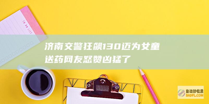 济南交警狂飙130迈为女童送药 网友怒赞 凶猛了 (济南交警狂飙护送断腿男子就医)