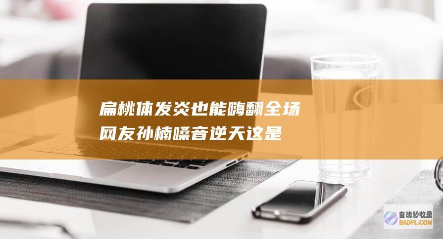 ！扁桃体发炎也能嗨翻全场 网友 孙楠嗓音逆天 这是‘神仙嗓 吗 (扁桃体发炎最快治疗方法)