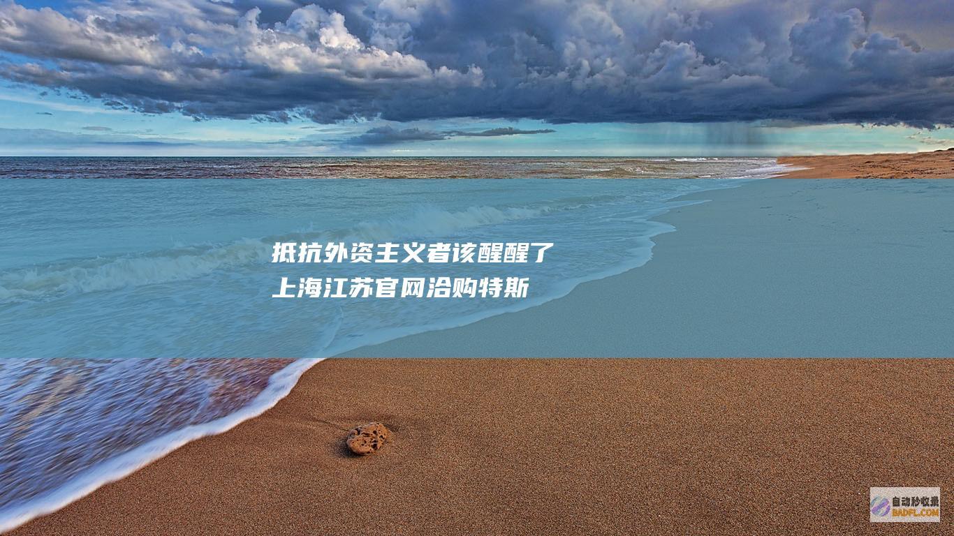 抵抗外资主义者该醒醒了！ 上海江苏官网洽购特斯拉 风向变了 (抵御外资入侵)