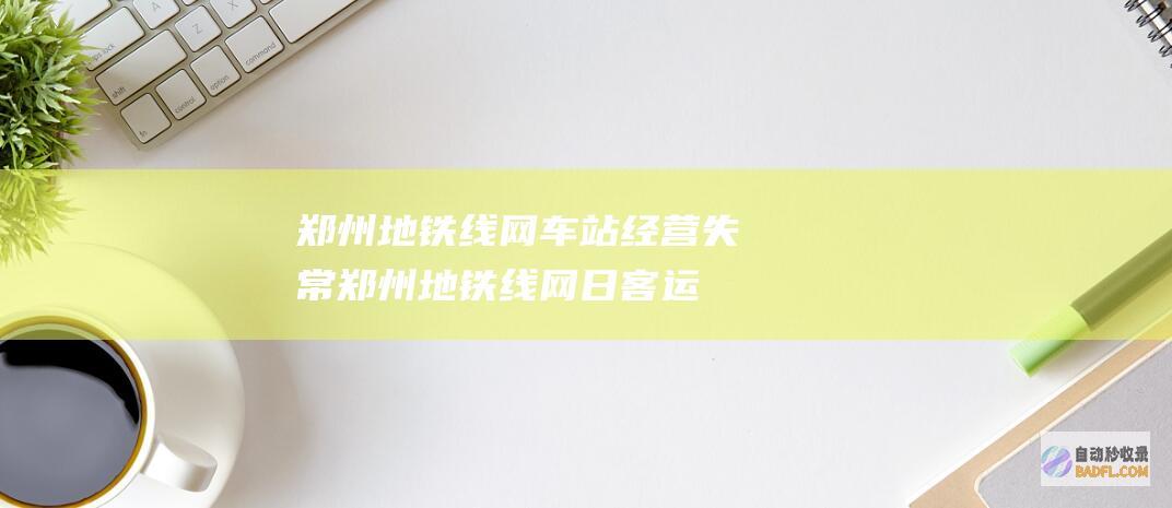 郑州地铁线网车站经营失常 (郑州地铁线网日客运量创新高)