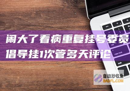 闹大了！看病重复挂号 委员倡导挂1次管多天 评论区炸锅了！ (看病闹出的笑话)