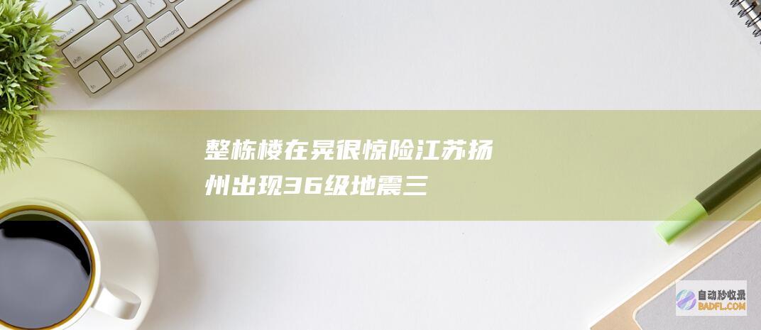 整栋楼在晃 很惊险！江苏扬州出现3.6级地震 三天两次地震 网友称 (楼总是晃)