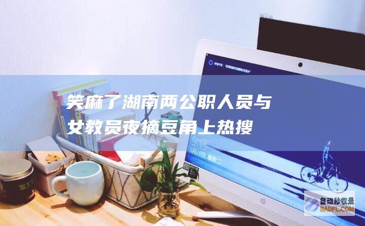笑麻了！湖南两公职人员与女教员夜摘豆角上热搜！我笑死在评论区 (湖南 笑话)