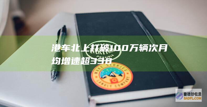 港车北上 打破100万辆次！月均增速超33.8% (2021港车北上落实)