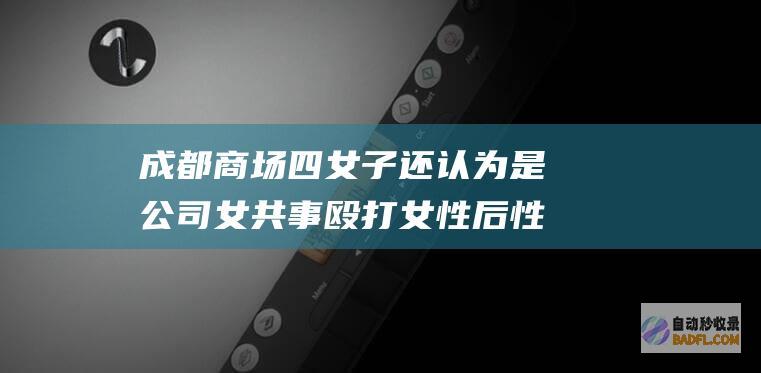 成都商场四女子 还认为是公司女共事 殴打女性后性骚扰后续来了 (成都四个女孩跳舞)