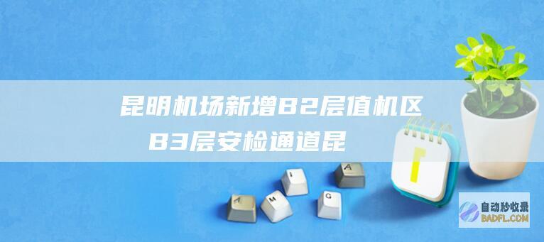 昆明机场新增B2层值机区和B3层安检通道 (昆明机场新增三条跑道啊)