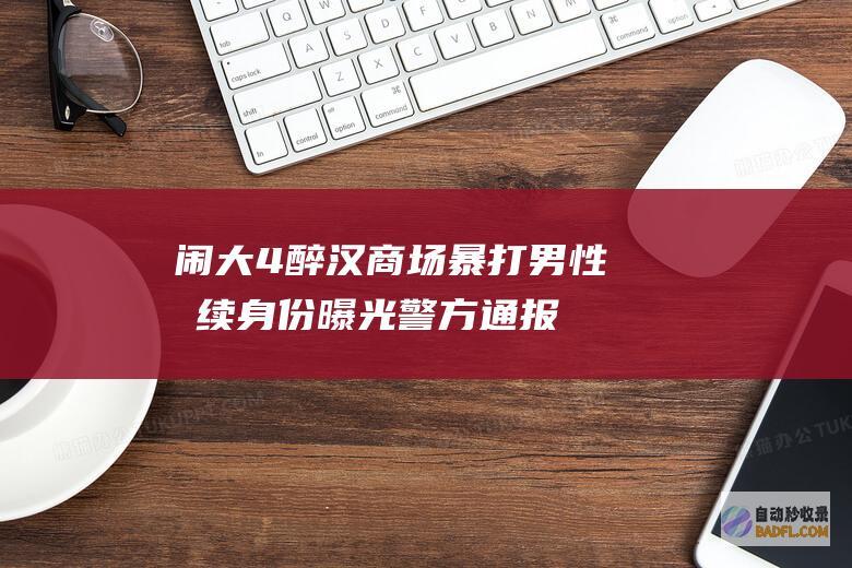 闹大！4醉汉商场暴打男性后续 身份曝光 警方通报来了 大无状况 (醉汉闹酒疯被拘留)