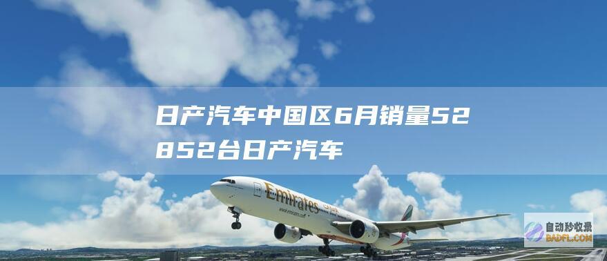 日产汽车中国区6月销量52852台 (日产汽车中国官网)