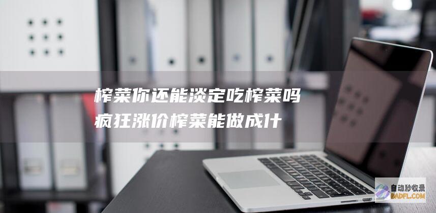 榨菜 你还能淡定吃榨菜吗 疯狂 涨价 (榨菜能做成什么菜)