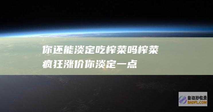 你还能淡定吃榨菜吗 榨菜 疯狂 涨价 (你淡定一点)