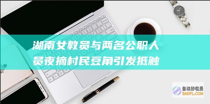 湖南女教员与两名公职人员夜摘村民豆角引发抵触 评论区笑不活！ (湖南一名女老师)