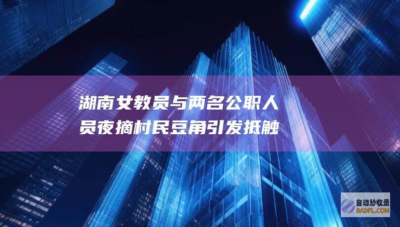 湖南女教员与两名公职人员夜摘村民豆角引发抵触 评论区笑不活！ (湖南女子教员养成所)