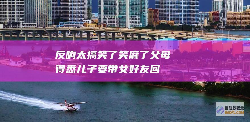 反响太搞笑了 笑麻了！父母得悉儿子要带女好友回家上了热搜 (反响很高)