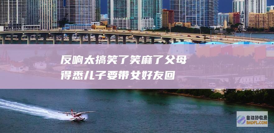 反响太搞笑了 笑麻了！父母得悉儿子要带女好友回家上了热搜 (反响是褒义还是贬义)