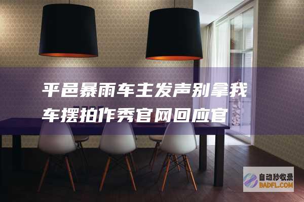 平邑暴雨 车主发声 别拿我车摆拍作秀！官网回应 官网感动接济 (平邑暴雨车主死亡事件)