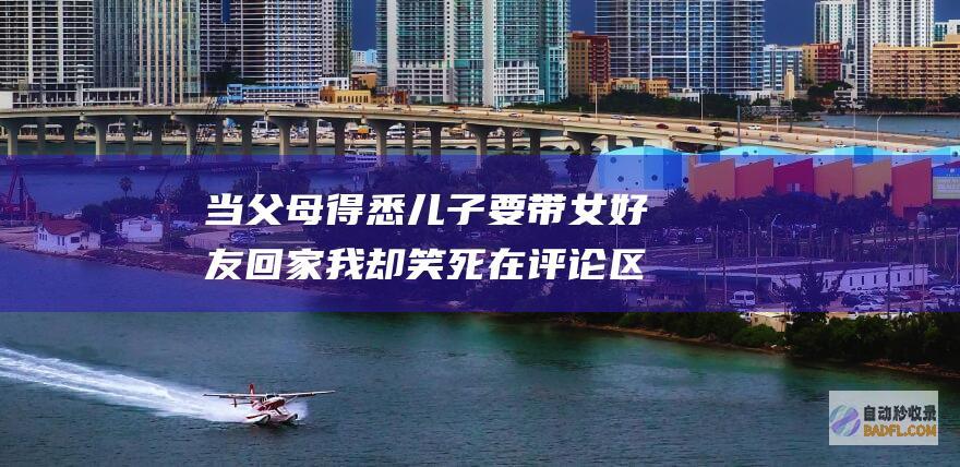 当父母得悉儿子要带女好友回家 我却笑死在评论区里 笑不活了 (当父母的)