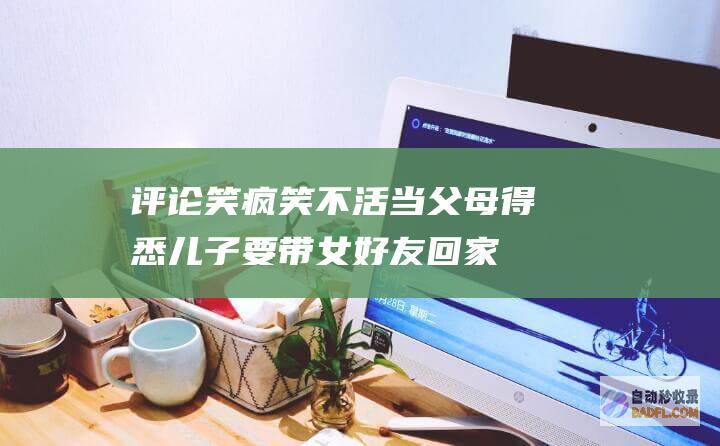 评论笑疯 笑不活！当父母得悉儿子要带女好友回家间接弹起上热搜 (笑疯表情包)